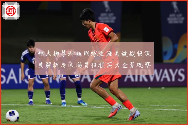 帕夫柳琴科娃网球生涯关键战役深度解析与大满贯征程实力全景观察-深度解析