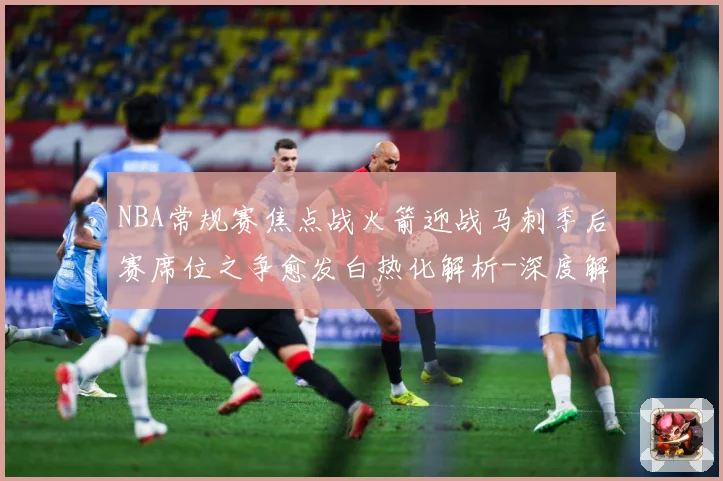NBA常规赛焦点战火箭迎战马刺季后赛席位之争愈发白热化解析-深度解析