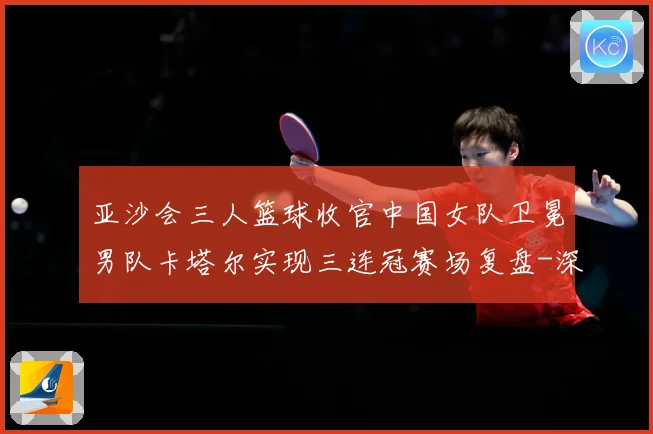 亚沙会三人篮球收官中国女队卫冕男队卡塔尔实现三连冠赛场复盘-深度解析