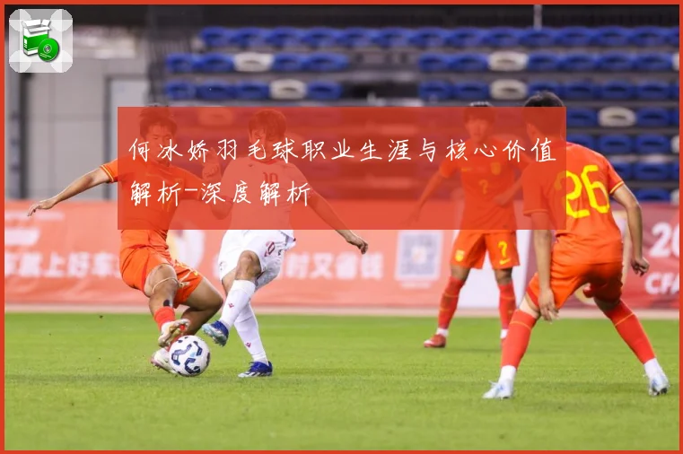 何冰娇羽毛球职业生涯与核心价值解析-深度解析