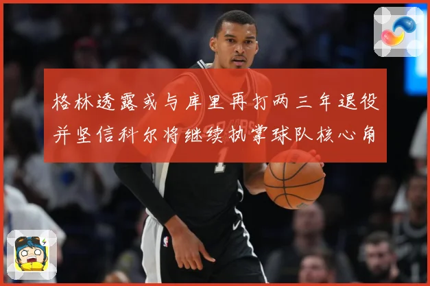 格林透露或与库里再打两三年退役并坚信科尔将继续执掌球队核心角赛场复盘-深度解析