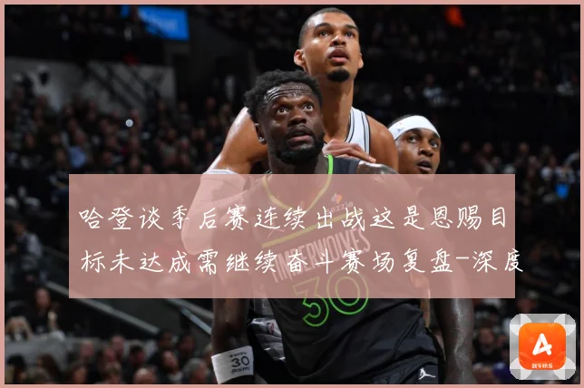 哈登谈季后赛连续出战这是恩赐目标未达成需继续奋斗赛场复盘-深度解析