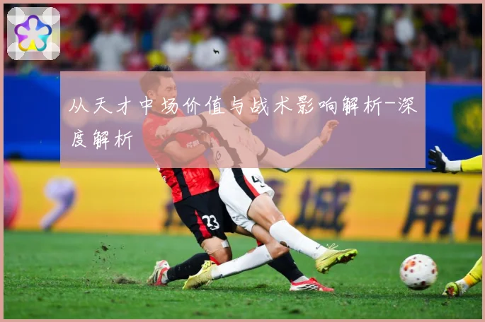 从天才中场价值与战术影响解析-深度解析