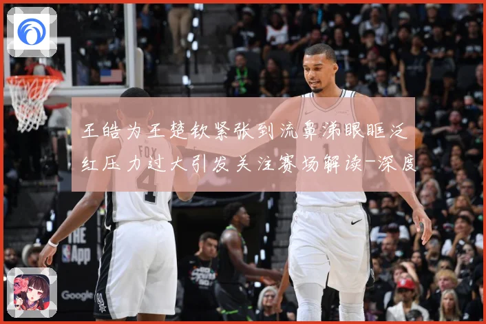王皓为王楚钦紧张到流鼻涕眼眶泛红压力过大引发关注赛场解读-深度解析